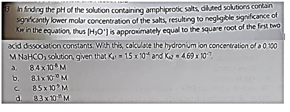 13 In finding the pH of the solution containing amphiprotic salts, diluted solutions contain
significantly lower molar concentration of the salts, resulting to negligible significance of
Kw in the equation, thus [H3O'] is approximately equal to the square root of the first two
acid dissociation constants. With this, calculate the hydronium ion concentration of a 0.100
M NaHCO3 solution, given that Ka = 1.5 x 10 and Kaz = 4.69 x 101.
a.
8.4 x 10-8 M
8.1 x 10-¹0 M
8.5 x 10⁹ M
8.3 x 10-¹¹ M
b.
C.
d.
