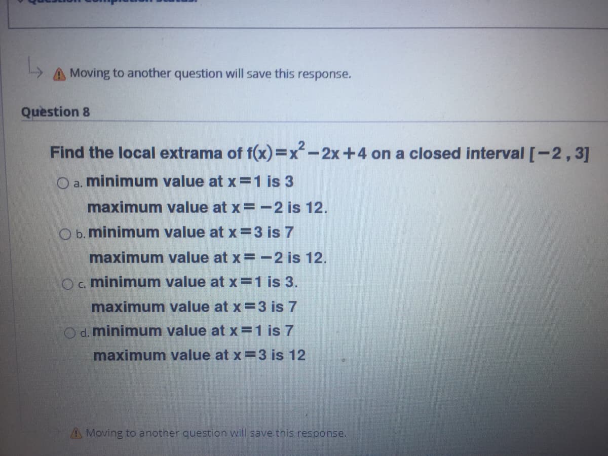 A Moving to another question will save this
response.
Question 8
Find the local extrama of f(x)=Dx-2x+4 on a closed interval [-2,3]
O a. minimum value at x =1 is 3
maximum value at x=-2 is 12.
O b. minimum value at x =3 is 7
maximum value at x=-2 is 12.
Oc minimum value at x =1 is 3.
maximum value at x=3 is 7
d. minimum value at x=1 is 7
maximum value at x=3 is 12
A Moving to another question will save this response.
