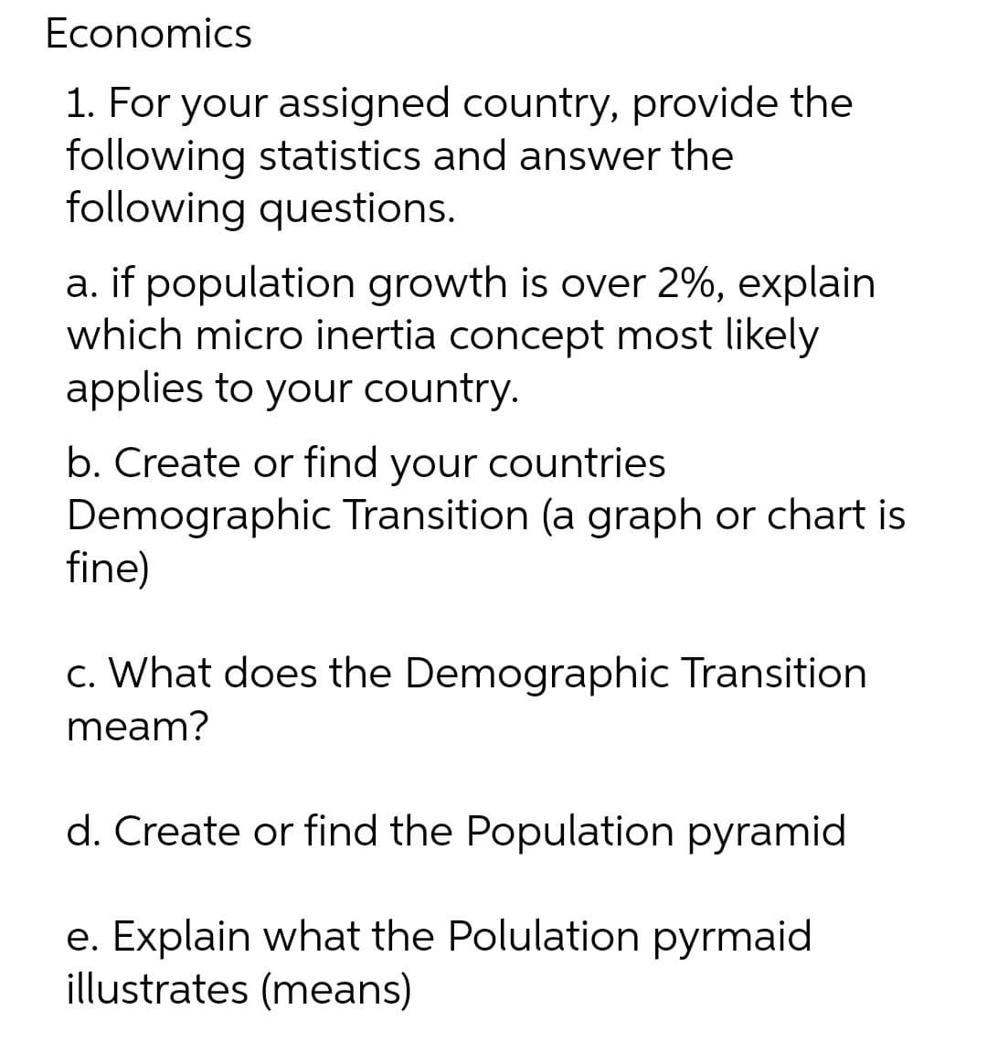 Economics
1. For your assigned country, provide the
following statistics and answer the
following questions.
a. if population growth is over 2%, explain
which micro inertia concept most likely
applies to your country.
b. Create or find your countries
Demographic Transition (a graph or chart is
fine)
c. What does the Demographic Transition
meam?
d. Create or find the Population pyramid
e. Explain what the Polulation pyrmaid
illustrates (means)

