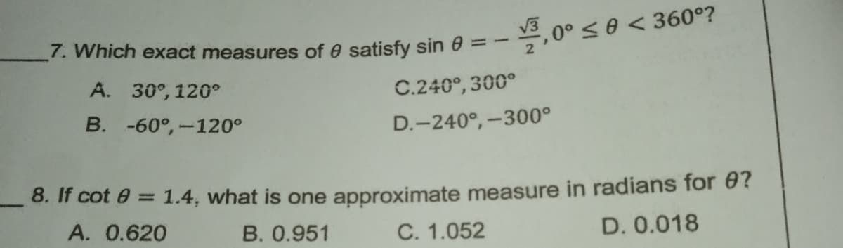 7. Which exact measures of e satisfy sin 0 = -
*, 0° s0 < 360°?
A. 30°, 120°
C.240°, 300°
B. -60°,-120°
D.-240°,-300°
8. If cot e = 1.4, what is one approximate measure in radians for 0?
A. 0.620
B. 0.951
C. 1.052
D. 0.018

