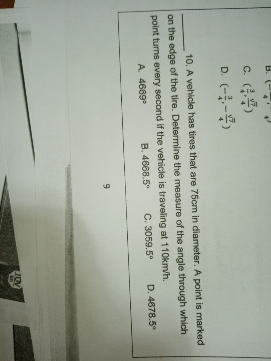 В.
c. ()
D. (--)
10. A vehicle has tires that are 75cm in diameter. A point is marked
on the edge of the tire. Determine the measure of the angle through which
point turns every second if the vehicle is traveling at 110km/h.
C. 3059.5°
A. 4669°
B. 4668.5°
D. 4678.5°
TUV
SOD
