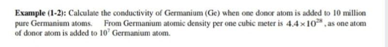 Example (1-2): Calculate the conductivity of Germanium (Ge) when one donor atom is added to 10 million
pure Germanium atoms. From Germanium atomic density per one cubic meter is 4.4 x10*, as one atom
of donor atom is added to 10' Germanium atom.
