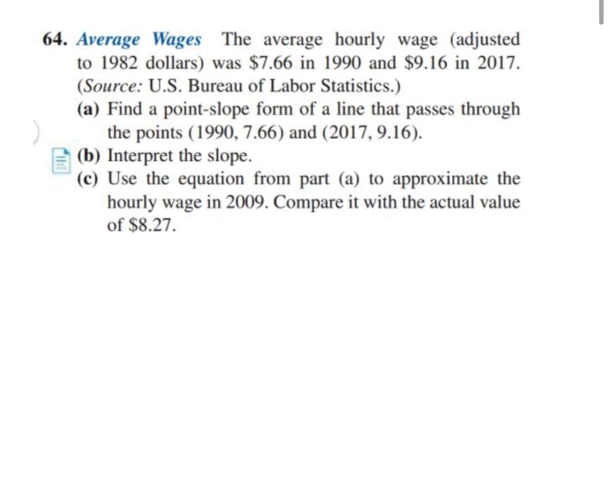 64. Average Wages The average hourly wage (adjusted
to 1982 dollars) was $7.66 in 1990 and $9.16 in 2017.
(Source: U.S. Bureau of Labor Statistics.)
(a) Find a point-slope form of a line that passes through
the points (1990, 7.66) and (2017, 9.16).
(b) Interpret the slope.
(c) Use the equation from part (a) to approximate the
hourly wage in 2009. Compare it with the actual value
of $8.27.
