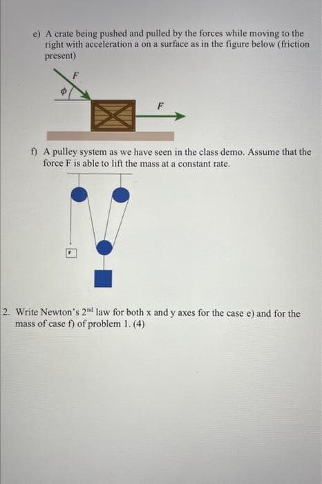 e) A crate being pushed and pulled by the forces while moving to the
right with acceleration a on a surface as in the figure below (friction
present)
f) A pulley system as we have seen in the class demo. Assume that the
force F is able to lift the mass at a constant rate.
2. Write Newton's 2nd law for both x and y axes for the case e) and for the
mass of case f) of problem 1. (4)