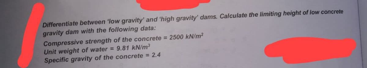 Differentiate between 'low gravity' and 'high gravity' dams. Calculate the limiting height of low concrete
gravity dam with the following data:
Compressive strength of the concrete = 2500 kN/m²
Unit weight of water = 9.81 kN/m³
Specific gravity of the concrete = 2.4