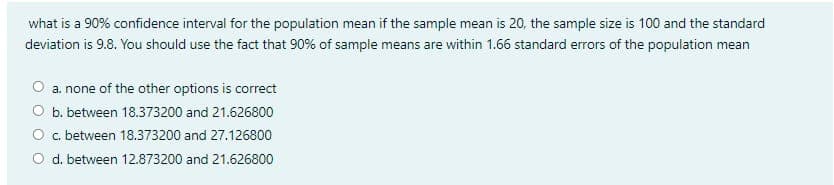 what is a 90% confidence interval for the population mean if the sample mean is 20, the sample size is 100 and the standard
deviation is 9.8. You should use the fact that 90% of sample means are within 1.66 standard errors of the population mean
a. none of the other options is correct
O b. between 18.373200 and 21.626800
O c. between 18.373200 and 27.126800
O d. between 12.873200 and 21.626800
