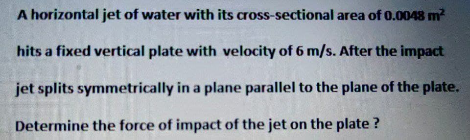 A horizontal jet of water with its
cross-sectional area of 0.0048 m²
hits a fixed vertical plate with velocity of 6 m/s. After the impact
jet splits symmetrically in a plane parallel to the plane of the plate.
Determine the force of impact of the jet on the plate?