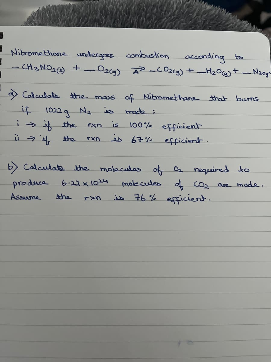 3
Nitromethane undergoes combustion
CH3 NO₂ (1)
+
a) Calculate the mass
is
if
i if the
ii → if
the
1022 g N₂
produce
Assume
according to
• O2(g) ² CO₂(g) + H₂O(g) +-
b) Calculate the
rxn is
the
rxn
6.22x1024
rxn
of Nitromethane that burns
made :
100% efficient
is 67%
-Nzeg
efficient.
molecules of O₂ required to
molecules of CO₂ are made.
is 76% efficient.