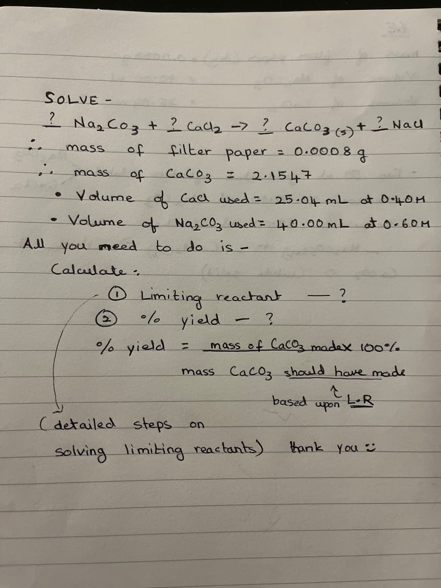 SOLVE -
1 Na₂ Coz + ? Call₂ -> ? CaCO3 (3) + ² Nall
mass
of
filter paper
0.0008 g
of
Сасоз =
2.1547
Volume of Call used = 25.04 mL at 0-40M
Volume of Na₂CO3 used = 40.00mL at 0.60M
to do is -
●
mass
All you need.
Calculate.
Limiting reactant
%/ yield
?
mass of CaCo3 madex 100%
mass CaCO3 should have made
소
Ⓒ
% yield
1
(detailed steps
solving limiting reactants).
on
=
based
upon
LR
thank you