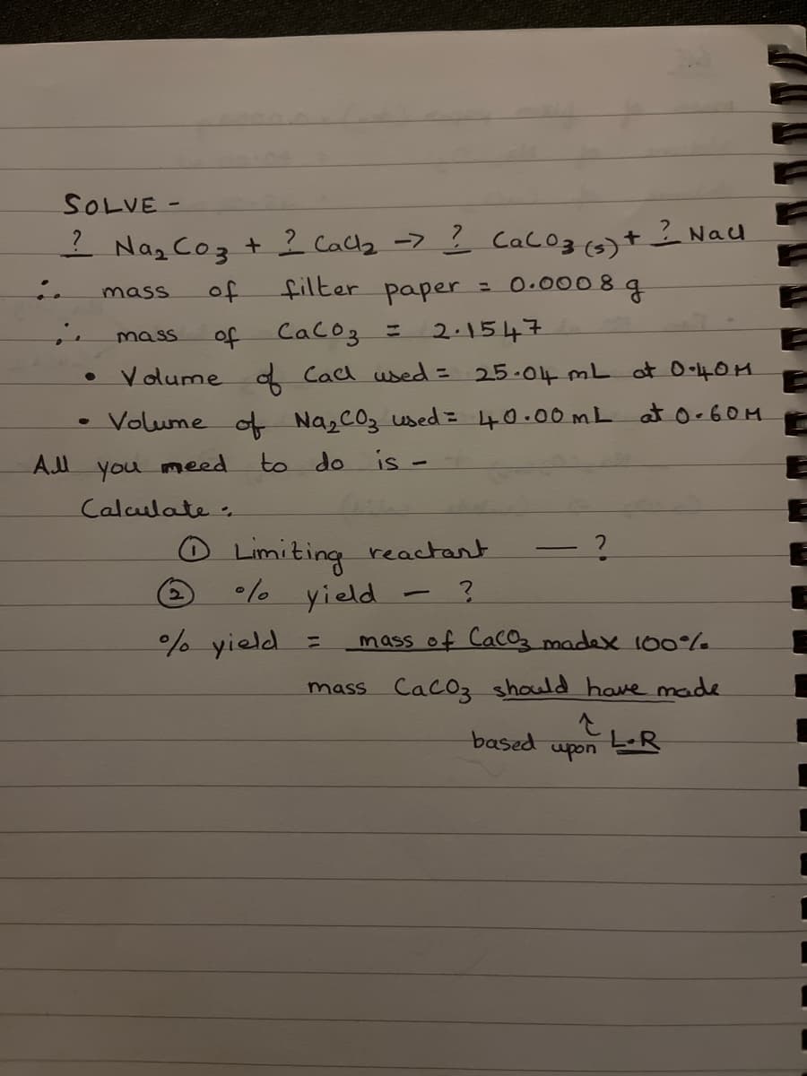 SOLVE -
? Na₂ Co₂ + 2 Call₂ -> ? Cal 03 (5)
:.
of
filter paper = 0.0008
2.1547
ie
of
Сасоз =
• Volume of Call used = 25.04 mL at 0.40M
Volume of Na₂ CO₂ used = 40.00mL at 0-60M
to do is -
mass
mass
All you meed
Calculate
2
4
Limiting reactant
%/ yield - ?
% yield
=
?
mass of CaCo3 madex 100%
mass CaCO3 should have made
↑
based
+ Nall
1
g
upon
LR