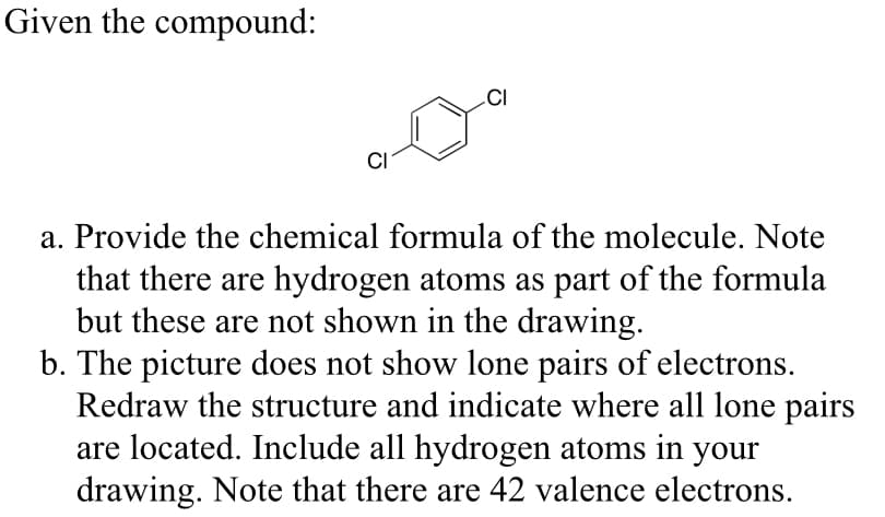 Given the compound:
CI
CI
a. Provide the chemical formula of the molecule. Note
that there are hydrogen atoms as part of the formula
but these are not shown in the drawing.
b. The picture does not show lone pairs of electrons.
Redraw the structure and indicate where all lone pairs
are located. Include all hydrogen atoms in your
drawing. Note that there are 42 valence electrons.