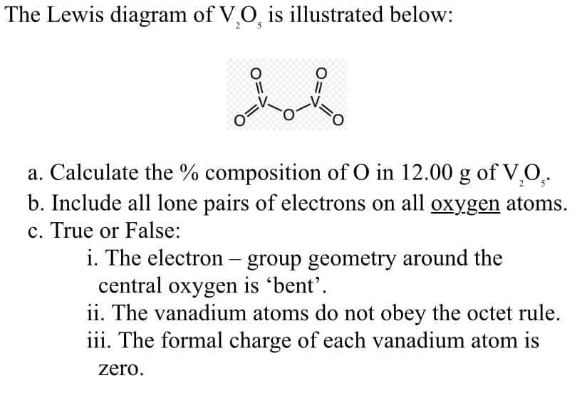 The Lewis diagram of V₂O is illustrated below:
O=
1=0
a. Calculate the % composition of O in 12.00 g of V₂O₂.
b. Include all lone pairs of electrons on all oxygen atoms.
c. True or False:
i. The electron - group geometry around the
central oxygen is 'bent'.
ii. The vanadium atoms do not obey the octet rule.
iii. The formal charge of each vanadium atom is
zero.
