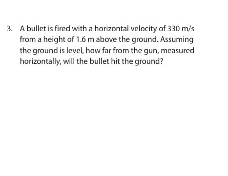 3. A bullet is fired with a horizontal velocity of 330 m/s
from a height of 1.6 m above the ground. Assuming
the ground is level, how far from the gun, measured
horizontally, will the bullet hit the ground?