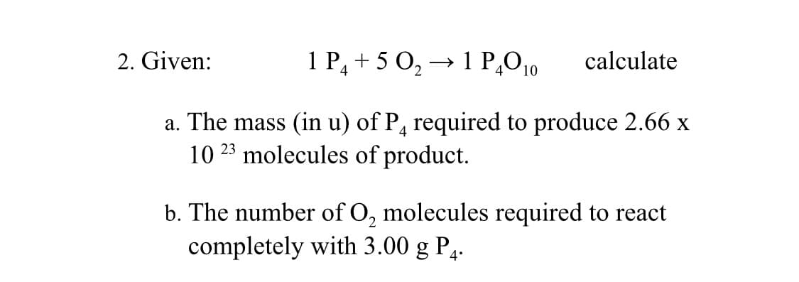 2. Given:
1 P₁ +50₂ → 1 P40₁0
10
4
calculate
a. The mass (in u) of P4 required to produce 2.66 x
10 23 molecules of product.
b. The number of O₂ molecules required to react
completely with 3.00 g P₁.