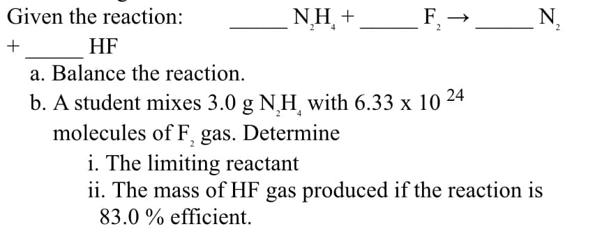 Given the reaction:
+
HF
a. Balance the reaction.
24
b. A student mixes 3.0 g N₂H with 6.33 x 10
molecules of F, gas. Determine
i. The limiting reactant
ii. The mass of HF gas produced if the reaction is
83.0 % efficient.
NH +
____F₂-
F, → ___________N₂
2