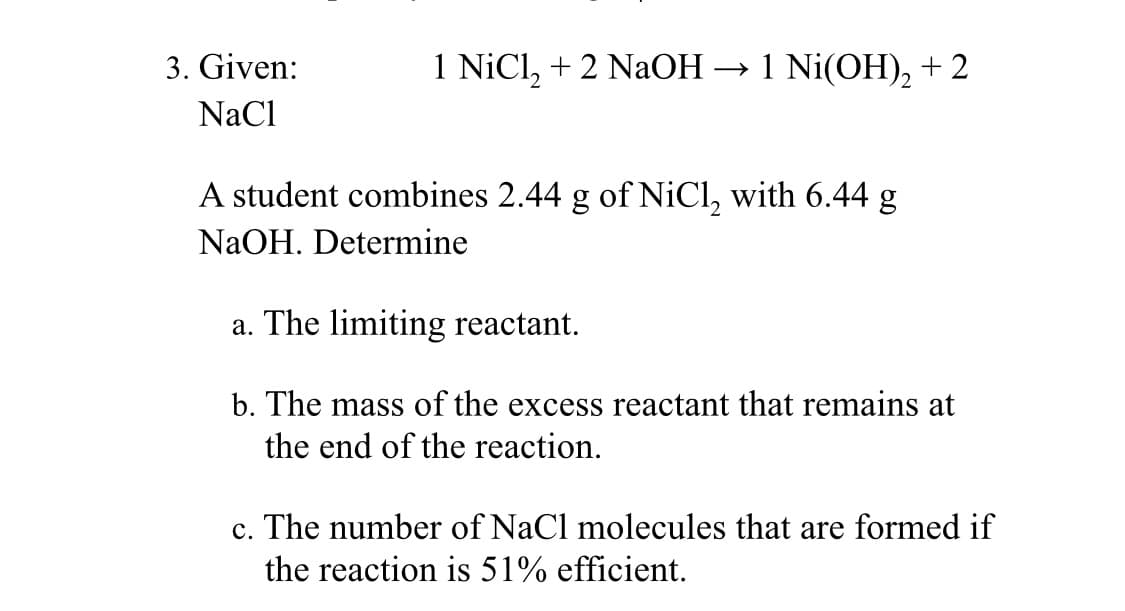 3. Given:
NaCl
1 NiCl₂ + 2 NaOH → 1 Ni(OH)₂ + 2
A student combines 2.44 g of NiCl₂ with 6.44 g
NaOH. Determine
a. The limiting reactant.
b. The mass of the excess reactant that remains at
the end of the reaction.
c. The number of NaCl molecules that are formed if
the reaction is 51% efficient.