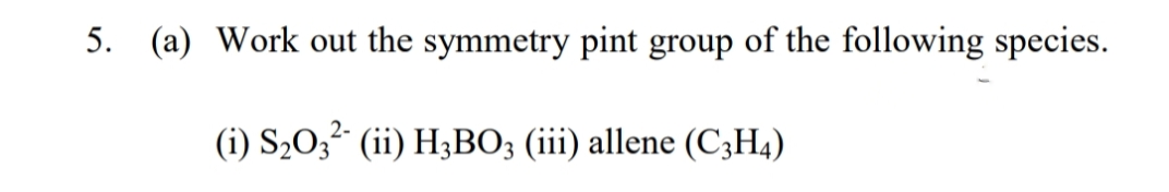 5. (a) Work out the symmetry pint group of the following species.
(i) S2O,² (ii) H3BO; (iii) allene (C3H4)
