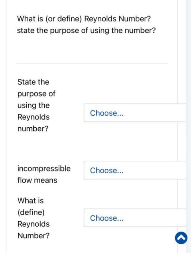 What is (or define) Reynolds Number?
state the purpose of using the number?
State the
purpose of
using the
Reynolds
number?
incompressible
flow means
What is
(define)
Reynolds
Number?
Choose...
Choose...
Choose...
<