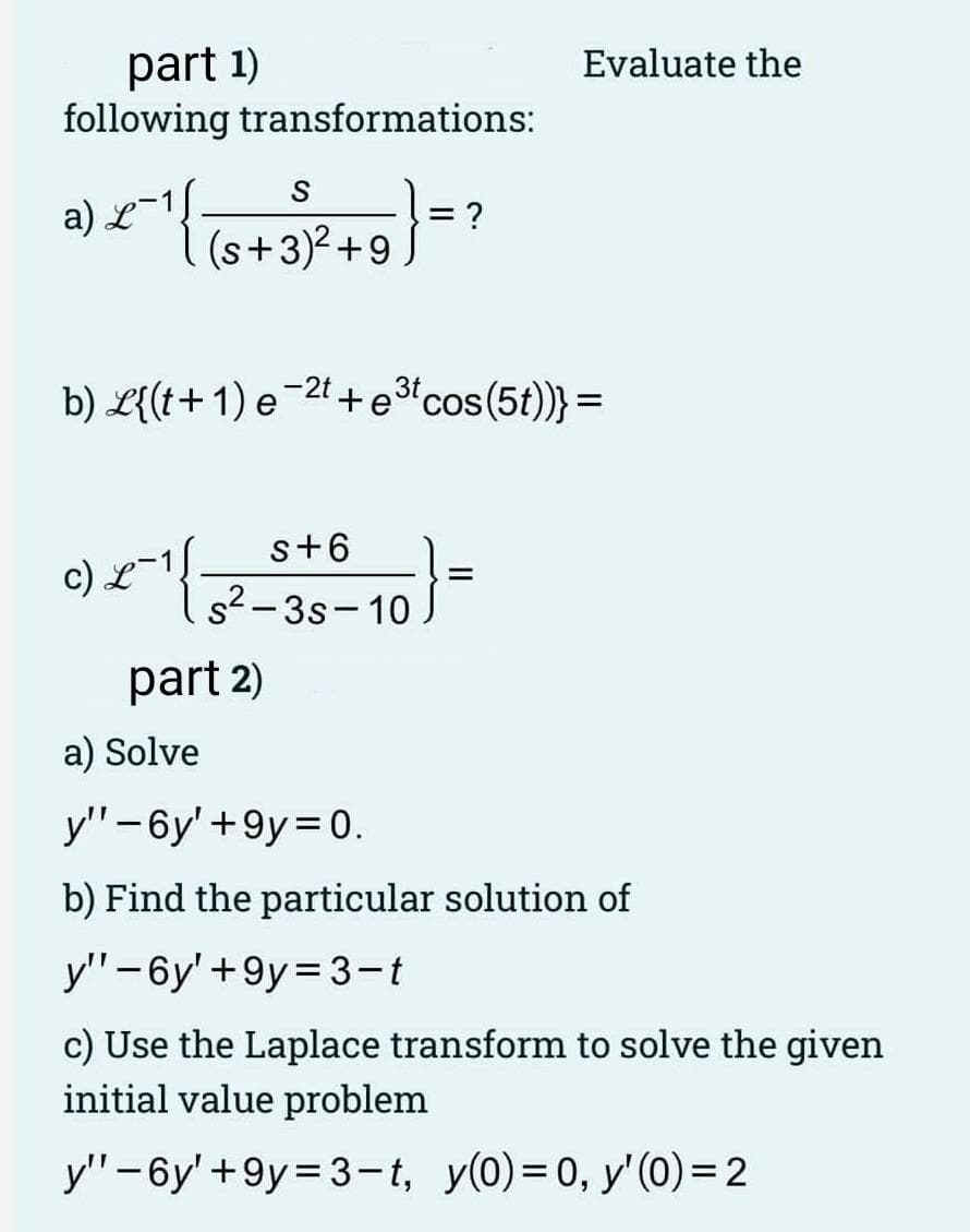 part 1)
following transformations:
a) L
<^¹ ) = ?
2 1{
S
(s+3)²+9
9) < ¹
3t
b) L{(t+1) e 2t+e³t cos(5t))} =
s+6
s²-3s-10
part 2)
Evaluate the
-10} =
a) Solve
y" -6y' +9y=0.
b) Find the particular solution of
y"-6y' +9y=3-t
c) Use the Laplace transform to solve the given
initial value problem
y"-6y' +9y=3-t, y(0)=0, y' (0) = 2