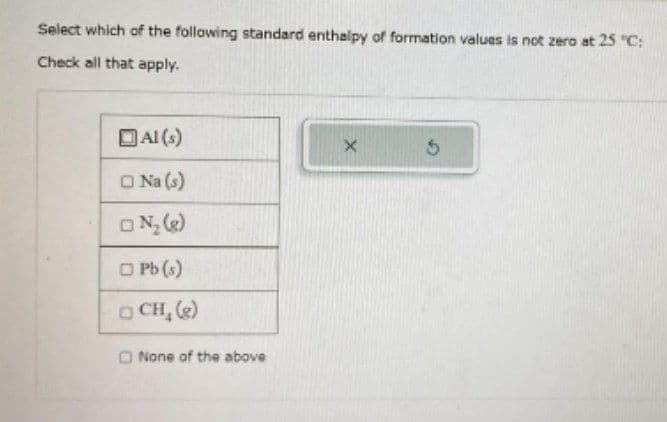 Select which of the following standard enthalpy of formation values is not zero at 25 °C:
Check all that apply.
Al(s)
Na (s)
ON₂ (8)
Pb (s)
CH₂(g)
None of the above
X 5
