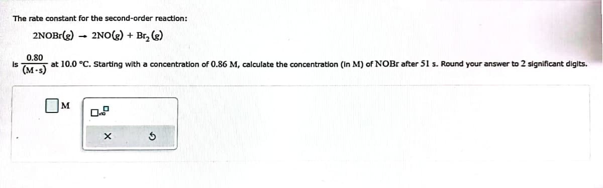 The rate constant for the second-order reaction:
2NOBr(g)
2NO(g) + Br₂ (g)
is
0.80
at 10.0 °C. Starting with a concentration of 0.86 M, calculate the concentration (in M) of NOBr after 51 s. Round your answer to 2 significant digits.
(M-s)
M
X
$