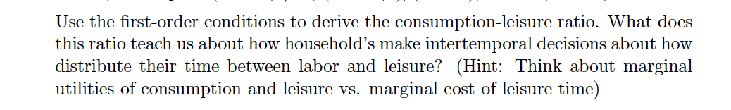 Use the first-order conditions to derive the consumption-leisure ratio. What does
this ratio teach us about how household's make intertemporal decisions about how
distribute their time between labor and leisure? (Hint: Think about marginal
utilities of consumption and leisure vs. marginal cost of leisure time)
