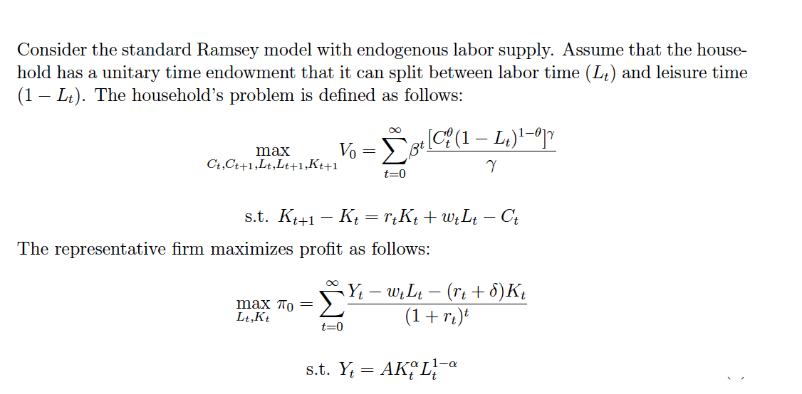 Consider the standard Ramsey model with endogenous labor supply. Assume that the house-
hold has a unitary time endowment that it can split between labor time (L;) and leisure time
(1 – Lt). The household's problem is defined as follows:
Σ
Vo
Bt.
max
Ct,Ct+1,Lt,Lt+1,Kt+1
t=0
s.t. K41 - Kį =r¡Kt +W¿Lt – Ct
The representative firm maximizes profit as follows:
max по —
Lt,Kt
Y; – w;Lt – (rt + 8)K;
(1+r¿)*
t=0
s.t. Y = AK, L
-a
