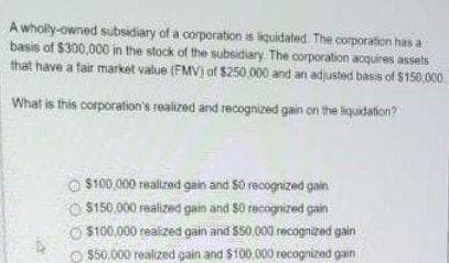 A wholy-owned subsidiary of a corporation is liquidated. The corporation has a
basis of $300,000 in the stock of the subsidiary The corporation acquires assets
that have a fair market value (FMV) of $250,000 and an adjusted basis of $150,000
What is this corporation's realized and recognized gain on the liquidation?
$100,000 realized gain and S0 recognized gain
$150,000 realized gain and $0 recognized gain
$100,000 realized gain and $50 000 recognized gain
$50,000 roalized gain and $100 000 recognized gain
