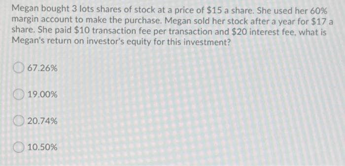 Megan bought 3 lots shares of stock at a price of $15 a share. She used her 60%
margin account to make the purchase. Megan sold her stock after a year for $17 a
share. She paid $10 transaction fee per transaction and $20 interest fee, what is
Megan's return on investor's equity for this investment?
O 67.26%
19.00%
O 20.74%
10.50%
