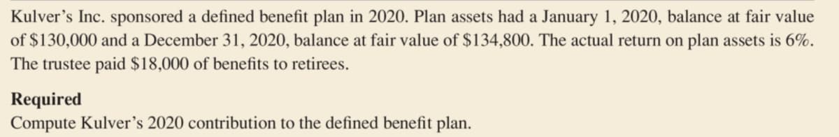 Kulver's Inc. sponsored a defined benefit plan in 2020. Plan assets had a January 1, 2020, balance at fair value
of $130,000 and a December 31, 2020, balance at fair value of $134,800. The actual return on plan assets is 6%.
The trustee paid $18,000 of benefits to retirees.
Required
Compute Kulver's 2020 contribution to the defined benefit plan.
