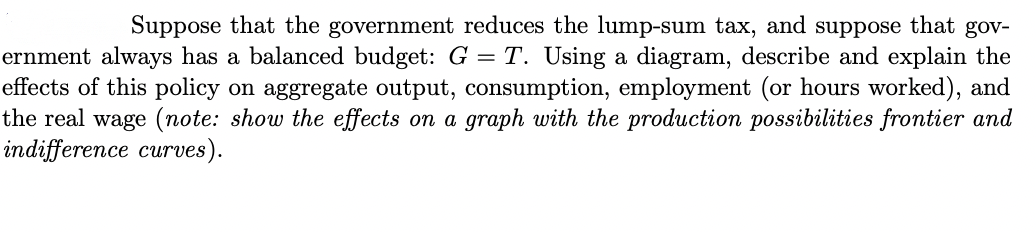 Suppose that the government reduces the lump-sum tax, and suppose that gov-
ernment always has a balanced budget: G = T. Using a diagram, describe and explain the
effects of this policy on aggregate output, consumption, employment (or hours worked), and
the real wage (note: show the effects on a graph with the production possibilities frontier and
indifference curves).
