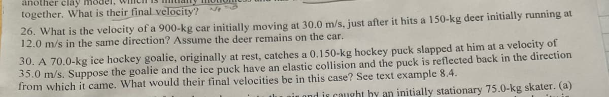 another clay
together. What is their final velocity?
26. What is the velocity of a 900-kg car initially moving at 30.0 m/s, just after it hits a 150-kg deer initially running at
12.0 m/s in the same direction? Assume the deer remains on the car.
30. A 70.0-kg ice hockey goalie, originally at rest, catches a 0.150-kg hockey puck slapped at him at a velocity of
35.0 m/s. Suppose the goalie and the ice puck have an elastic collision and the puck is reflected back in the direction
from which it came. What would their final velocities be in this case? See text example 8.4.
ond is caught by an initially stationary 75.0-kg skater. (a)
