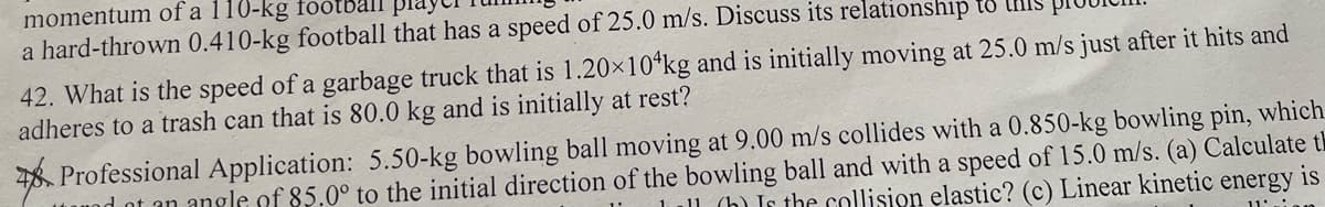 momentum of a 110-kg
a hard-thrown 0.410-kg football that has a speed of 25.0 m/s. Discuss its relationship t8 MIS
42. What is the speed of a garbage truck that is 1.20×10*kg and is initially moving at 25.0 m/s just after it hits and
adheres to a trash can that is 80.0 kg and is initially at rest?
48. Professional Application: 5.50-kg bowling ball moving at 9.00 m/s collides with a 0.850-kg bowling pin, which
d ot an angle of 85.0° to the initial direction of the bowling ball and with a speed of 15.0 m/s. (a) Calculate th
l1 (h) Is the collision elastic? (c) Linear kinetic energy
is
