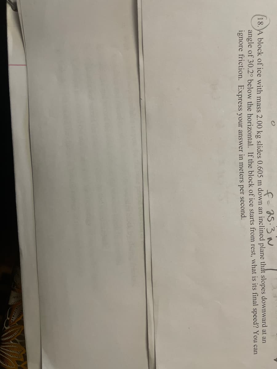 f-5-3 N
18. A block of ice with mass 2.00 kg slides 0.605 m down an inclined plane that slopes downward at an
angle of 30.2° below the horizontal. If the block of ice starts from rest, what is its final speed? You can
ignore friction. Express your answer in meters per second.
