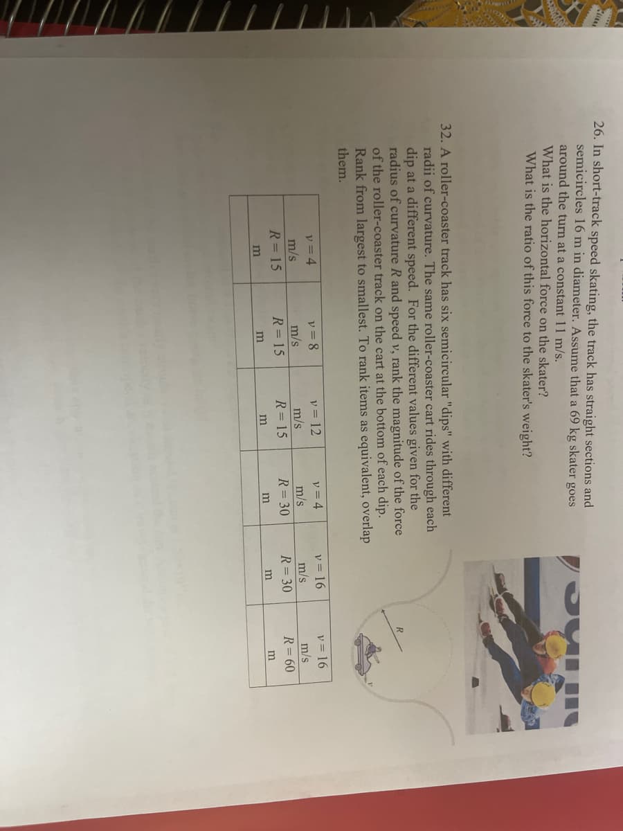 26. In short-track speed skating, the track has straight sections and
semicircles 16 m in diameter. Assume that a 69 kg skater goes
around the turn at a constant 11 m/s.
What is the horizontal force on the skater?
What is the ratio of this force to the skater's weight?
32. A roller-coaster track has six semicircular "dips" with different
radii of curvature. The same roller-coaster cart rides through each
dip at a different speed. For the different values given for the
radius of curvature R and speed v, rank the magnitude of the force
of the roller-coaster track on the cart at the bottom of each dip.
Rank from largest to smallest. To rank items as equivalent, overlap
them.
v = 4
m/s
v = 4
レ=8
m/s
v = 12
v = 16
v = 16
m/s
R= 15
m/s
m/s
m/s
R= 15
R= 15
R= 30
R= 30
R= 60
m
m
