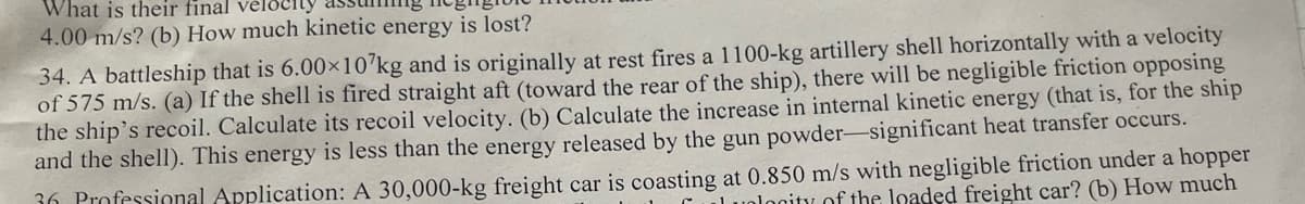 What is their final
4.00 m/s? (b) How much kinetic energy is lost?
34. A battleship that is 6.00×10’kg and is originally at rest fires a 1100-kg artillery shell horizontally with a velocity
of 575 m/s. (a) If the shell is fired straight aft (toward the rear of the ship), there will be negligible friction opposing
the ship's recoil. Calculate its recoil velocity. (b) Calculate the increase in internal kinetic energy (that is, for the ship
and the shell). This energy is less than the energy released by the gun powder-significant heat transfer occurs.
36 Professional Application: A 30,000-kg freight car is coasting at 0.850 m/s with negligible friction under a hopper
nlogity of the loaded freight car? (b) How much
