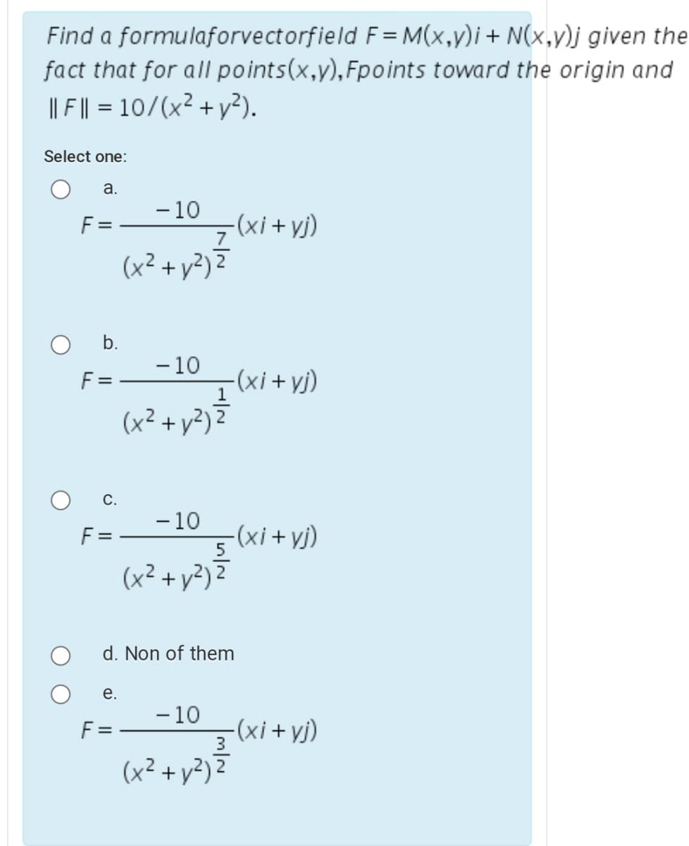 Find a formulaforvectorfield F= M(x,y)i+ N(x,y)j given the
fact that for all points(x,y),Fpoints toward the origin and
|| F || = 10/(x² + y²).
Select one:
а.
F =
- 10
-(xi +yj)
(x² + y?) 7
b.
-10
F =
-(xi +yj)
(x² + y²) 2
С.
- 10
F =
(xi +yj)
5.
(x² + y²) 2
d. Non of them
е.
- 10
(xi + vj)
(x² + y?) 2
F =
