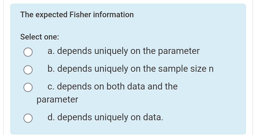 The expected Fisher information
Select one:
a. depends uniquely on the parameter
b. depends uniquely on the sample size n
c. depends on both data and the
parameter
d. depends uniquely on data.
