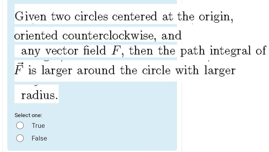 Given two circles centered at the origin,
oriented counterclockwise, and
any vector field F, then the path integral of
F is larger around the circle with larger
radius.
Select one:
True
False
