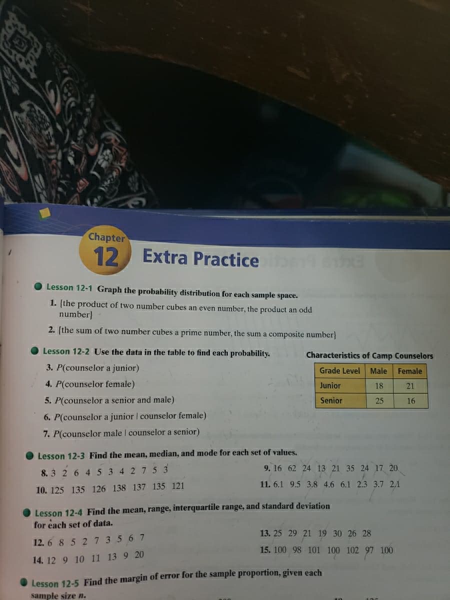 Chapter
12
Extra Practiceb
Lesson 12-1 Graph the probability distribution for each sample space.
1. (the product of two number cubes an even number, the product an odd
number}
2. (the sum of two number cubes a prime number, the sum a composite number}
Lesson 12-2 Use the data in the table to find each probability.
Characteristics of Camp Counselors
3. P(counselor a junior)
Grade Level Male
Female
4. P(counselor female)
Junior
18
21
5. P(counselor a senior and male)
Senior
25
16
6. P(counselor a junior I counselor female)
7. P(counselor male I counselor a senior)
O Lesson 12-3 Find the mean, median, and mode for each set of values.
9. 16 62 24 13 21 35 24 17 20
8. 3 2 6 45342 75 3
11. 6.1 9.5 3.8 4.6 6.1 2.3 3.7 2,1
10. 125 135 126 138 137 135 121
O Lesson 12-4 Find the mean, range, interquartile range, and standard deviation
for each set of data.
13. 25 29 21 19 30 26 28
12. 6 8 527 3567
15. 100 98 101 100 102 97 100
14. 12 9 10 11 13 9 20
Lesson 12-5 Find the margin of error for the sample proportion, given each
sample size n.
