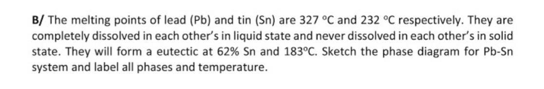 B/ The melting points of lead (Pb) and tin (Sn) are 327 °C and 232 °C respectively. They are
completely dissolved in each other's in liquid state and never dissolved in each other's in solid
state. They will form a eutectic at 62% Sn and 183°C. Sketch the phase diagram for Pb-Sn
system and label all phases and temperature.
