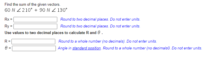 Find the sum of the given vectors.
60 N Z 210° + 90 N Z 130°
Rx =
Round to two decimal places. Do not enter units.
Ry
Round to two decimal places. Do not enter units.
Use values to two decimal places to calculate R and e.
R =
Round to a whole number (no decimals). Do not enter units.
Angle in standard position. Round to a whole number (no decimalso. Do not enter units.
