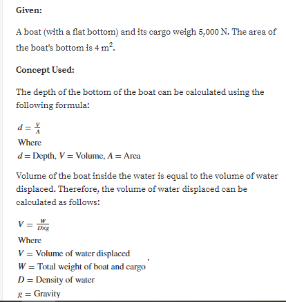 Given:
A boat (with a flat bottom) and its cargo weigh 5,000 N. The area of
the boat's bottom is 4 m?.
Concept Used:
The depth of the bottom of the boat can be calculated using the
following formula:
d =%
Where
d= Depth, V = Volume, A = Area
Volume of the boat inside the water is equal to the volume of water
displaced. Therefore, the volume of water displaced can be
calculated as follows:
V =
W
Where
V = Volume of water displaced
W = Total weight of boat and cargo
D = Density of water
g = Gravity
