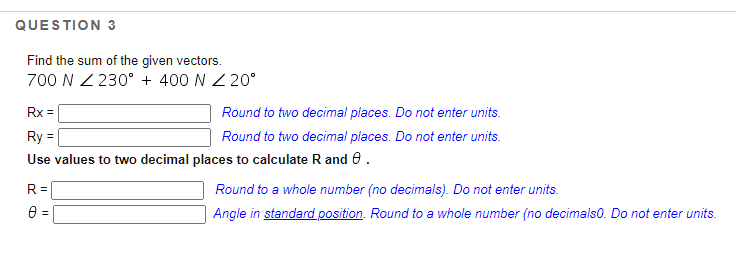 QUESTION 3
Find the sum of the given vectors.
700 N Z 230° + 400 N Z 20°
Rx =
Round to two decimal places. Do not enter units.
Ry =
Round to two decimal places. Do not enter units.
Use values to two decimal places to calculate R and e.
R=D
Round to a whole number (no decimals). Do not enter units.
Angle in standard position. Round to a whole number (no decimals0. Do not enter units.
%3!
