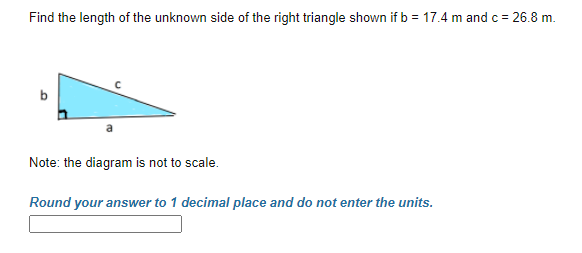 Find the length of the unknown side of the right triangle shown if b = 17.4 m and c = 26.8 m.
Note: the diagram is not to scale.
Round your answer to 1 decimal place and do not enter the units.
