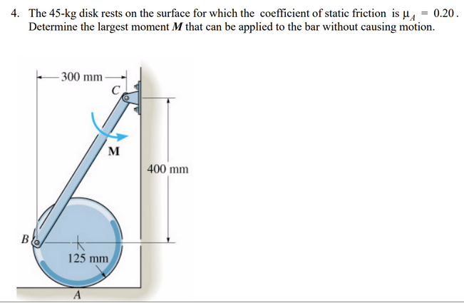 4. The 45-kg disk rests on the surface for which the coefficient of static friction is µ, = 0.20.
Determine the largest moment M that can be applied to the bar without causing motion.
- 300 mm-
C
M
400 mm
B
125 mm
