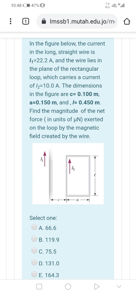 7.6
10:48 IO 47%0{
K/s
Imssb1.mutah.edu.jo/m
In the figure below, the current
in the long, straight wire is
1=22.2 A, and the wire lies in
the plane of the rectangular
loop, which carries a current
of I2=10.0 A. The dimensions
in the figure are c= 0.100 m,
a=0.150 m, and , I= 0.450 m.
Find the magnitude of the net
force ( in units of µN) exerted
on the loop by the magnetic
field created by the wire.
I,
Select one:
A. 66.6
B. 119.9
C. 75.5
D. 131.0
E. 164.3
