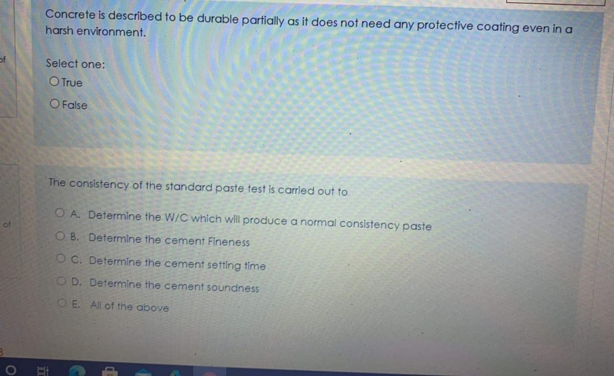 Concrete is described to be durable partially as it does not need any protective coating even in a
harsh environment.
of
Select one:
O True
O False
The consistency of the standard paste test is carried out to
O A. Determine the W/C which will produce a normal consistency paste
of
O B. Determine the cement Fineness
O C. Determine the cement setting time
OD. Determine the cement soundness
OE. All of the above
