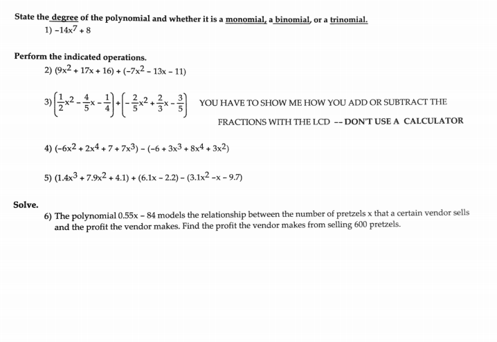 State the degree of the polynomial and whether it is a monomial, a binomial, or a trinomial.
1) -14x7 + 8
Perform the indicated operations.
2) (9x2 + 17x + 16) + (-7x2 – 13x – 11)
YOU HAVE TO SHOW ME HOW YOU ADD OR SUBTRACT THE
FRACTIONS WITH THE LCD -- DON'T USE A CALCULATOR
4) (-6x2 + 2x4 + 7+ 7x3) - (-6 + 3x3 + 8x4 + 3x2)
5) (1.4x3 + 7.9x2 + 4.1) + (6.1x - 2.2) – (3.1x² -x - 9.7)
Solve.
6) The polynomial 0.55x - 84 models the relationship between the number of pretzels x that a certain vendor sells
and the profit the vendor makes. Find the profit the vendor makes from selling 600 pretzels.
