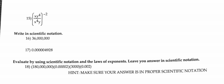 15)
Write in scientific notation.
16) 36,000,000
17) 0.000004928
Evaluate by using scientific notation and the laws of exponents. Leave you answer in scientific notation.
18) (180,000,000)(0.00002)(3000)(0.002)
HINT: MAKE SURE YOUR ANSWER IS IN PROPER SCIENTIFIC NOTATION
